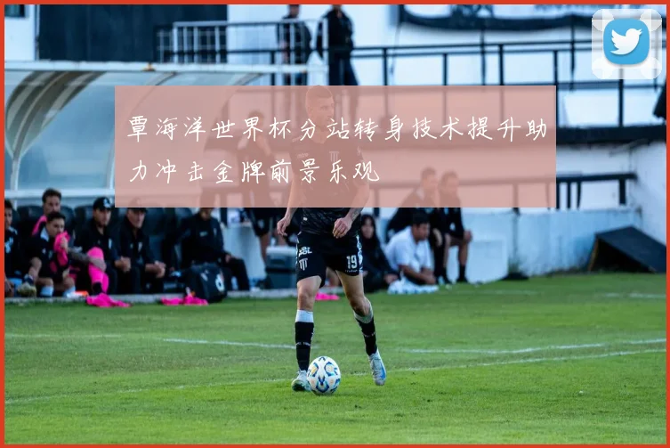 覃海洋世界杯分站转身技术提升助力冲击金牌前景乐观