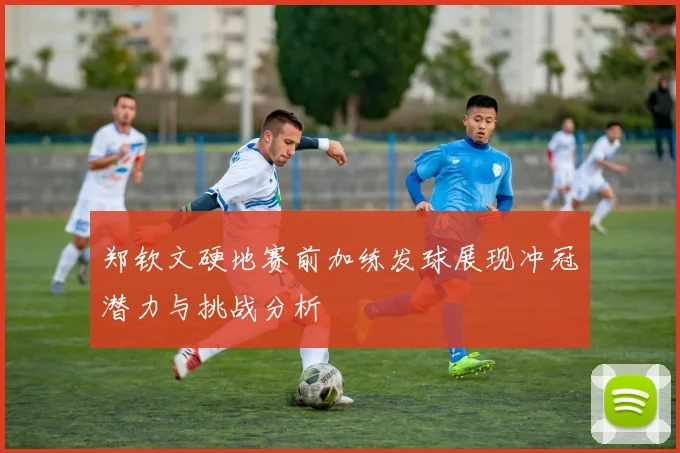 郑钦文硬地赛前加练发球展现冲冠潜力与挑战分析