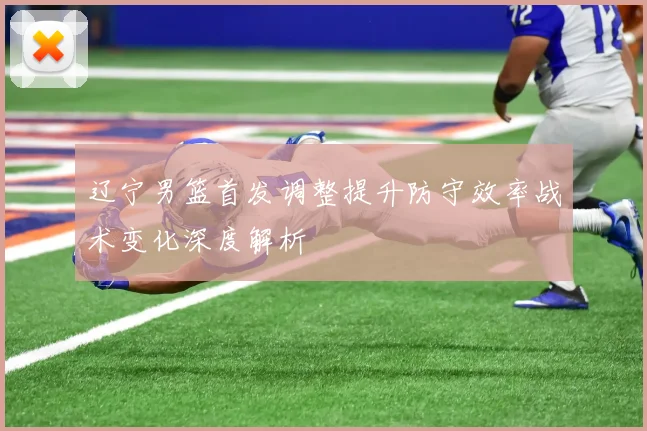辽宁男篮首发调整提升防守效率战术变化深度解析