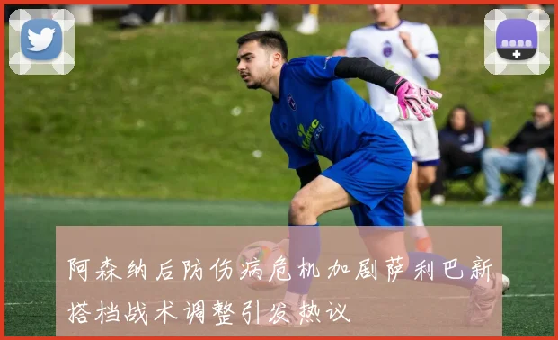 阿森纳后防伤病危机加剧萨利巴新搭档战术调整引发热议