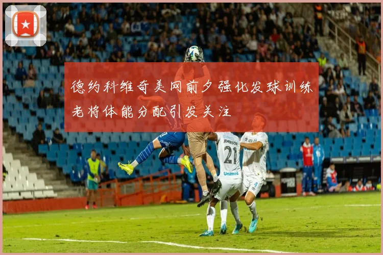 德约科维奇美网前夕强化发球训练老将体能分配引发关注
