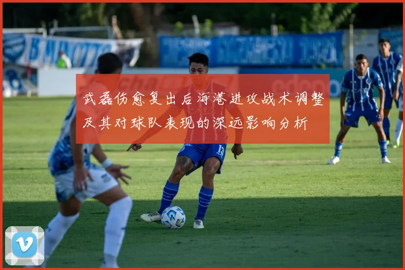 武磊伤愈复出后海港进攻战术调整及其对球队表现的深远影响分析