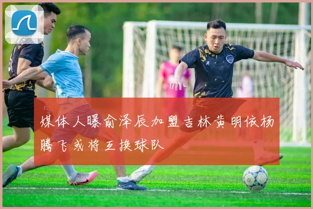 媒体人曝俞泽辰加盟吉林黄明依杨腾飞或将互换球队